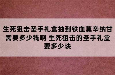 生死狙击圣手礼盒抽到铁血莫辛纳甘需要多少钱啊 生死狙击的圣手礼盒要多少块